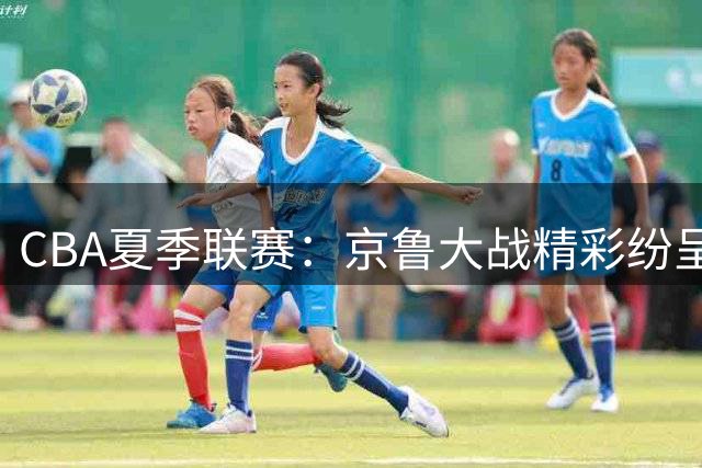 CBA夏季联赛：京鲁大战精彩纷呈 北京3分险胜山东